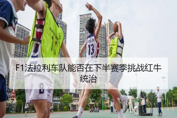 F1法拉利车队能否在下半赛季挑战红牛统治